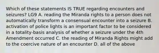 Which of these statements IS TRUE regarding encounters and seizures? LG9 A. reading the Miranda rights to a person does not automatically transform a consensual encounter into a seizure B. activation of police lights is an important factor to be considered in a totality-basis analysis of whether a seizure under the 4th Amendment occurred C. the reading of Miranda Rights might add to the coercive nature of an encounter D. all of the above