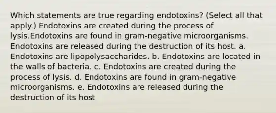 Which statements are true regarding endotoxins? (Select all that apply.) Endotoxins are created during the process of lysis.Endotoxins are found in gram-negative microorganisms. Endotoxins are released during the destruction of its host. a. Endotoxins are lipopolysaccharides. b. Endotoxins are located in the walls of bacteria. c. Endotoxins are created during the process of lysis. d. Endotoxins are found in gram-negative microorganisms. e. Endotoxins are released during the destruction of its host