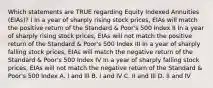 Which statements are TRUE regarding Equity Indexed Annuities (EIAs)? I In a year of sharply rising stock prices, EIAs will match the positive return of the Standard & Poor's 500 Index II In a year of sharply rising stock prices, EIAs will not match the positive return of the Standard & Poor's 500 Index III In a year of sharply falling stock prices, EIAs will match the negative return of the Standard & Poor's 500 Index IV In a year of sharply falling stock prices, EIAs will not match the negative return of the Standard & Poor's 500 Index A. I and III B. I and IV C. II and III D. II and IV