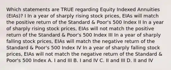 Which statements are TRUE regarding Equity Indexed Annuities (EIAs)? I In a year of sharply rising stock prices, EIAs will match the positive return of the Standard & Poor's 500 Index II In a year of sharply rising stock prices, EIAs will not match the positive return of the Standard & Poor's 500 Index III In a year of sharply falling stock prices, EIAs will match the negative return of the Standard & Poor's 500 Index IV In a year of sharply falling stock prices, EIAs will not match the negative return of the Standard & Poor's 500 Index A. I and III B. I and IV C. II and III D. II and IV