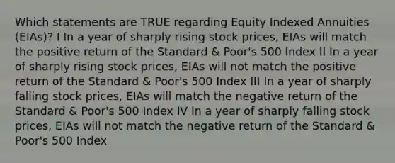 Which statements are TRUE regarding Equity Indexed Annuities (EIAs)? I In a year of sharply rising stock prices, EIAs will match the positive return of the Standard & Poor's 500 Index II In a year of sharply rising stock prices, EIAs will not match the positive return of the Standard & Poor's 500 Index III In a year of sharply falling stock prices, EIAs will match the negative return of the Standard & Poor's 500 Index IV In a year of sharply falling stock prices, EIAs will not match the negative return of the Standard & Poor's 500 Index