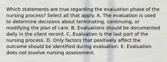 Which statements are true regarding the evaluation phase of the nursing process? Select all that apply. A. The evaluation is used to determine decisions about terminating, continuing, or modifying the plan of care. B. Evaluations should be documented daily in the client record. C. Evaluation is the last part of the nursing process. D. Only factors that positively affect the outcome should be identified during evaluation. E. Evaluation does not involve nursing assessment.