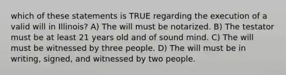 which of these statements is TRUE regarding the execution of a valid will in Illinois? A) The will must be notarized. B) The testator must be at least 21 years old and of sound mind. C) The will must be witnessed by three people. D) The will must be in writing, signed, and witnessed by two people.