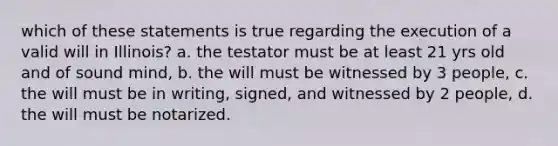 which of these statements is true regarding the execution of a valid will in Illinois? a. the testator must be at least 21 yrs old and of sound mind, b. the will must be witnessed by 3 people, c. the will must be in writing, signed, and witnessed by 2 people, d. the will must be notarized.