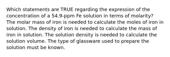 Which statements are TRUE regarding the expression of the concentration of a 54.9-ppm Fe solution in terms of molarity? The molar mass of iron is needed to calculate the moles of iron in solution. The density of iron is needed to calculate the mass of iron in solution. The solution density is needed to calculate the solution volume. The type of glassware used to prepare the solution must be known.