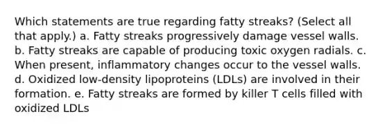 Which statements are true regarding fatty streaks? (Select all that apply.) a. Fatty streaks progressively damage vessel walls. b. Fatty streaks are capable of producing toxic oxygen radials. c. When present, inflammatory changes occur to the vessel walls. d. Oxidized low-density lipoproteins (LDLs) are involved in their formation. e. Fatty streaks are formed by killer T cells filled with oxidized LDLs