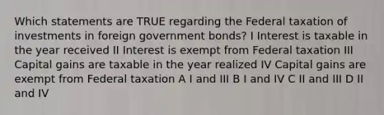 Which statements are TRUE regarding the Federal taxation of investments in foreign government bonds? I Interest is taxable in the year received II Interest is exempt from Federal taxation III Capital gains are taxable in the year realized IV Capital gains are exempt from Federal taxation A I and III B I and IV C II and III D II and IV