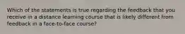 Which of the statements is true regarding the feedback that you receive in a distance learning course that is likely different from feedback in a face-to-face course?