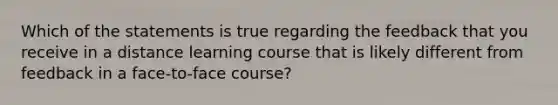 Which of the statements is true regarding the feedback that you receive in a distance learning course that is likely different from feedback in a face-to-face course?