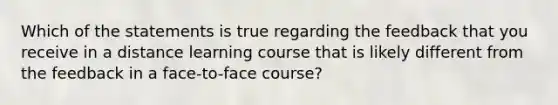 Which of the statements is true regarding the feedback that you receive in a distance learning course that is likely different from the feedback in a face-to-face course?