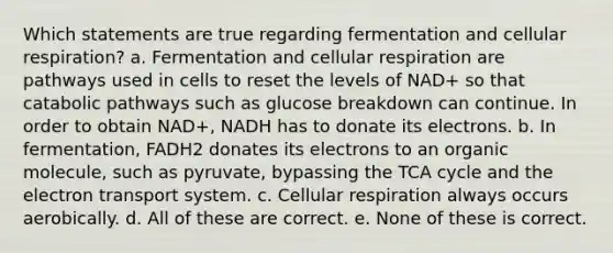 Which statements are true regarding fermentation and cellular respiration? a. Fermentation and cellular respiration are pathways used in cells to reset the levels of NAD+ so that catabolic pathways such as glucose breakdown can continue. In order to obtain NAD+, NADH has to donate its electrons. b. In fermentation, FADH2 donates its electrons to an organic molecule, such as pyruvate, bypassing the TCA cycle and the electron transport system. c. Cellular respiration always occurs aerobically. d. All of these are correct. e. None of these is correct.