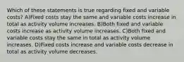 Which of these statements is true regarding fixed and variable costs? A)Fixed costs stay the same and variable costs increase in total as activity volume increases. B)Both fixed and variable costs increase as activity volume increases. C)Both fixed and variable costs stay the same in total as activity volume increases. D)Fixed costs increase and variable costs decrease in total as activity volume decreases.