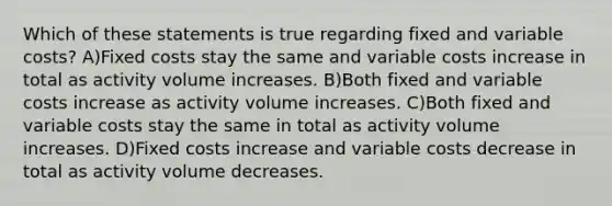 Which of these statements is true regarding fixed and variable costs? A)Fixed costs stay the same and variable costs increase in total as activity volume increases. B)Both fixed and variable costs increase as activity volume increases. C)Both fixed and variable costs stay the same in total as activity volume increases. D)Fixed costs increase and variable costs decrease in total as activity volume decreases.