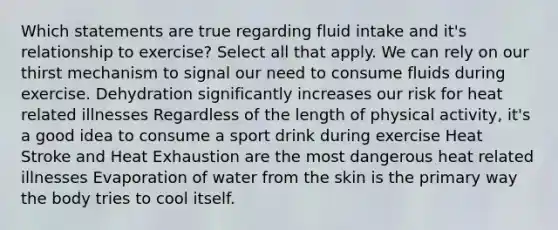 Which statements are true regarding fluid intake and it's relationship to exercise? Select all that apply. We can rely on our thirst mechanism to signal our need to consume fluids during exercise. Dehydration significantly increases our risk for heat related illnesses Regardless of the length of physical activity, it's a good idea to consume a sport drink during exercise Heat Stroke and Heat Exhaustion are the most dangerous heat related illnesses Evaporation of water from the skin is the primary way the body tries to cool itself.