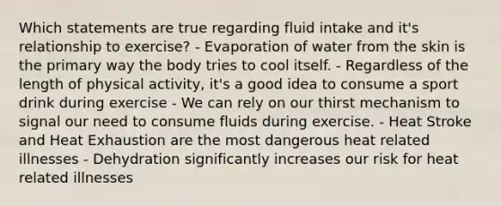 Which statements are true regarding fluid intake and it's relationship to exercise? - Evaporation of water from the skin is the primary way the body tries to cool itself. - Regardless of the length of physical activity, it's a good idea to consume a sport drink during exercise - We can rely on our thirst mechanism to signal our need to consume fluids during exercise. - Heat Stroke and Heat Exhaustion are the most dangerous heat related illnesses - Dehydration significantly increases our risk for heat related illnesses