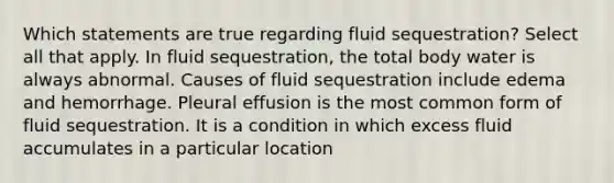 Which statements are true regarding fluid sequestration? Select all that apply. In fluid sequestration, the total body water is always abnormal. Causes of fluid sequestration include edema and hemorrhage. Pleural effusion is the most common form of fluid sequestration. It is a condition in which excess fluid accumulates in a particular location