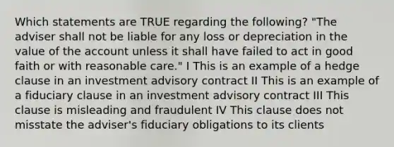 Which statements are TRUE regarding the following? "The adviser shall not be liable for any loss or depreciation in the value of the account unless it shall have failed to act in good faith or with reasonable care." I This is an example of a hedge clause in an investment advisory contract II This is an example of a fiduciary clause in an investment advisory contract III This clause is misleading and fraudulent IV This clause does not misstate the adviser's fiduciary obligations to its clients