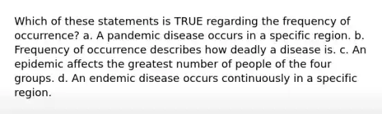 Which of these statements is TRUE regarding the frequency of occurrence? a. A pandemic disease occurs in a specific region. b. Frequency of occurrence describes how deadly a disease is. c. An epidemic affects the greatest number of people of the four groups. d. An endemic disease occurs continuously in a specific region.