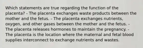 Which statements are true regarding the function of the placenta? - The placenta exchanges waste products between the mother and the fetus. - The placenta exchanges nutrients, oxygen, and other gases between the mother and the fetus. - The placenta releases hormones to maintain the pregnancy. - The placenta is the location where the maternal and fetal blood supplies interconnect to exchange nutrients and wastes.