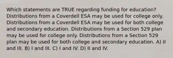 Which statements are TRUE regarding funding for education? Distributions from a Coverdell ESA may be used for college only. Distributions from a Coverdell ESA may be used for both college and secondary education. Distributions from a Section 529 plan may be used for college only. Distributions from a Section 529 plan may be used for both college and secondary education. A) II and III. B) I and III. C) I and IV. D) II and IV.