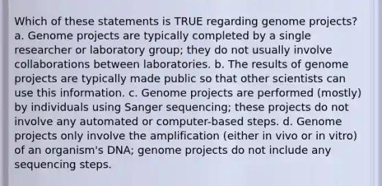 Which of these statements is TRUE regarding genome projects? a. Genome projects are typically completed by a single researcher or laboratory group; they do not usually involve collaborations between laboratories. b. The results of genome projects are typically made public so that other scientists can use this information. c. Genome projects are performed (mostly) by individuals using Sanger sequencing; these projects do not involve any automated or computer-based steps. d. Genome projects only involve the amplification (either in vivo or in vitro) of an organism's DNA; genome projects do not include any sequencing steps.