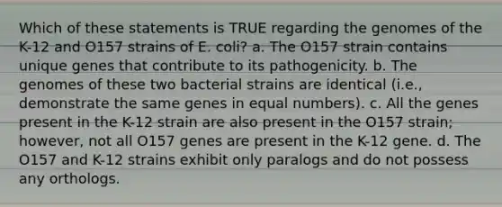 Which of these statements is TRUE regarding the genomes of the K-12 and O157 strains of E. coli? a. The O157 strain contains unique genes that contribute to its pathogenicity. b. The genomes of these two bacterial strains are identical (i.e., demonstrate the same genes in equal numbers). c. All the genes present in the K-12 strain are also present in the O157 strain; however, not all O157 genes are present in the K-12 gene. d. The O157 and K-12 strains exhibit only paralogs and do not possess any orthologs.