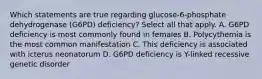 Which statements are true regarding glucose-6-phosphate dehydrogenase (G6PD) deficiency? Select all that apply. A. G6PD deficiency is most commonly found in females B. Polycythemia is the most common manifestation C. This deficiency is associated with icterus neonatorum D. G6PD deficiency is Y-linked recessive genetic disorder