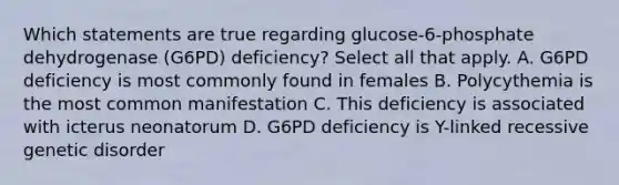 Which statements are true regarding glucose-6-phosphate dehydrogenase (G6PD) deficiency? Select all that apply. A. G6PD deficiency is most commonly found in females B. Polycythemia is the most common manifestation C. This deficiency is associated with icterus neonatorum D. G6PD deficiency is Y-linked recessive genetic disorder