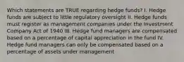 Which statements are TRUE regarding hedge funds? I. Hedge funds are subject to little regulatory oversight II. Hedge funds must register as management companies under the Investment Company Act of 1940 III. Hedge fund managers are compensated based on a percentage of capital appreciation in the fund IV. Hedge fund managers can only be compensated based on a percentage of assets under management