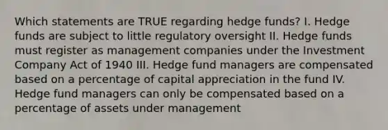 Which statements are TRUE regarding hedge funds? I. Hedge funds are subject to little regulatory oversight II. Hedge funds must register as management companies under the Investment Company Act of 1940 III. Hedge fund managers are compensated based on a percentage of capital appreciation in the fund IV. Hedge fund managers can only be compensated based on a percentage of assets under management