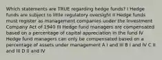 Which statements are TRUE regarding hedge funds? I Hedge funds are subject to little regulatory oversight II Hedge funds must register as management companies under the Investment Company Act of 1940 III Hedge fund managers are compensated based on a percentage of capital appreciation in the fund IV Hedge fund managers can only be compensated based on a percentage of assets under management A I and III B I and IV C II and III D II and IV