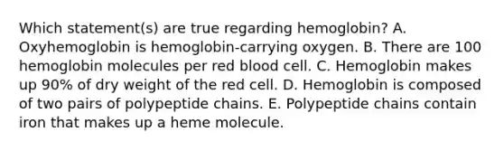 Which statement(s) are true regarding hemoglobin? A. Oxyhemoglobin is hemoglobin-carrying oxygen. B. There are 100 hemoglobin molecules per red blood cell. C. Hemoglobin makes up 90% of dry weight of the red cell. D. Hemoglobin is composed of two pairs of polypeptide chains. E. Polypeptide chains contain iron that makes up a heme molecule.