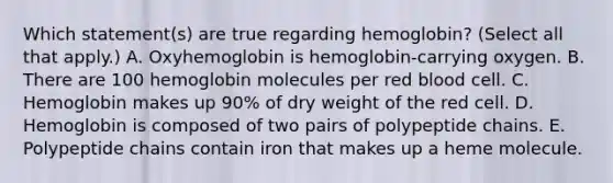 Which statement(s) are true regarding hemoglobin? (Select all that apply.) A. Oxyhemoglobin is hemoglobin-carrying oxygen. B. There are 100 hemoglobin molecules per red blood cell. C. Hemoglobin makes up 90% of dry weight of the red cell. D. Hemoglobin is composed of two pairs of polypeptide chains. E. Polypeptide chains contain iron that makes up a heme molecule.