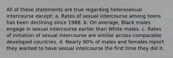 All of these statements are true regarding heterosexual intercourse except: a. Rates of sexual intercourse among teens has been declining since 1988. b. On average, Black males engage in sexual intercourse earlier than White males. c. Rates of initiation of sexual intercourse are similar across comparable developed countries. d. Nearly 90% of males and females report they wanted to have sexual intercourse the first time they did it.