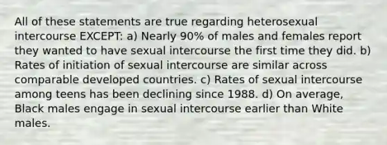 All of these statements are true regarding heterosexual intercourse EXCEPT: a) ​Nearly 90% of males and females report they wanted to have sexual intercourse the first time they did. b) Rates of initiation of sexual intercourse are similar across comparable developed countries. c) Rates of sexual intercourse among teens has been declining since 1988. d) On average, Black males engage in sexual intercourse earlier than White males.