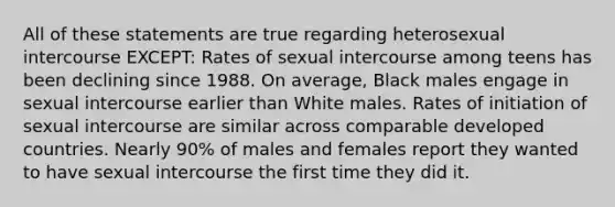 All of these statements are true regarding heterosexual intercourse EXCEPT: Rates of sexual intercourse among teens has been declining since 1988. On average, Black males engage in sexual intercourse earlier than White males. Rates of initiation of sexual intercourse are similar across comparable developed countries. Nearly 90% of males and females report they wanted to have sexual intercourse the first time they did it.