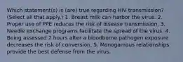 Which statement(s) is (are) true regarding HIV transmission? (Select all that apply.) 1. Breast milk can harbor the virus. 2. Proper use of PPE reduces the risk of disease transmission. 3. Needle exchange programs facilitate the spread of the virus. 4. Being assessed 2 hours after a bloodborne pathogen exposure decreases the risk of conversion. 5. Monogamous relationships provide the best defense from the virus.