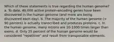 Which of these statements is true regarding the human genome? a. To date, 40,000 active protein-encoding genes have been discovered in the human genome (and more are being discovered each day). b. The majority of the human genome (> 90 percent) is actually transcribed and produces proteins. c. In the human genome, many introns are 10-1000 times larger than exons. d. Only 25 percent of the human genome would be considered "repetitive" and result from transposable elements.