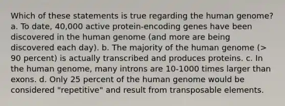 Which of these statements is true regarding the human genome? a. To date, 40,000 active protein-encoding genes have been discovered in the human genome (and more are being discovered each day). b. The majority of the human genome (> 90 percent) is actually transcribed and produces proteins. c. In the human genome, many introns are 10-1000 times larger than exons. d. Only 25 percent of the human genome would be considered "repetitive" and result from transposable elements.