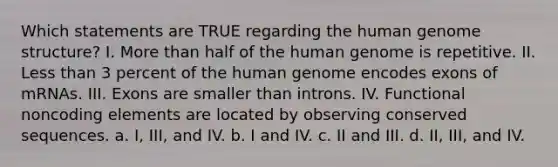 Which statements are TRUE regarding the human genome structure? I. More than half of the human genome is repetitive. II. Less than 3 percent of the human genome encodes exons of mRNAs. III. Exons are smaller than introns. IV. Functional noncoding elements are located by observing conserved sequences. a. I, III, and IV. b. I and IV. c. II and III. d. II, III, and IV.