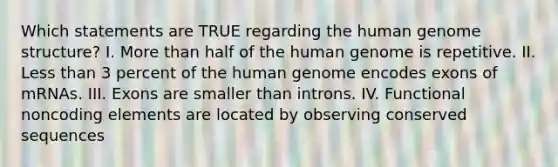 Which statements are TRUE regarding the human genome structure? I. More than half of the human genome is repetitive. II. Less than 3 percent of the human genome encodes exons of mRNAs. III. Exons are smaller than introns. IV. Functional noncoding elements are located by observing conserved sequences