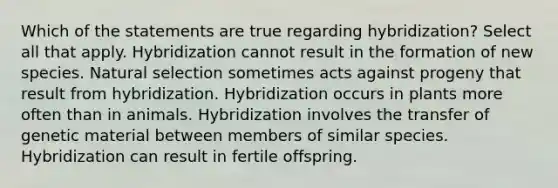 Which of the statements are true regarding hybridization? Select all that apply. Hybridization cannot result in the formation of new species. Natural selection sometimes acts against progeny that result from hybridization. Hybridization occurs in plants more often than in animals. Hybridization involves the transfer of genetic material between members of similar species. Hybridization can result in fertile offspring.