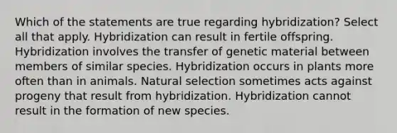 Which of the statements are true regarding hybridization? Select all that apply. Hybridization can result in fertile offspring. Hybridization involves the transfer of genetic material between members of similar species. Hybridization occurs in plants more often than in animals. Natural selection sometimes acts against progeny that result from hybridization. Hybridization cannot result in the formation of new species.