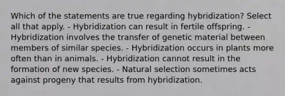 Which of the statements are true regarding hybridization? Select all that apply. - Hybridization can result in fertile offspring. - Hybridization involves the transfer of genetic material between members of similar species. - Hybridization occurs in plants more often than in animals. - Hybridization cannot result in the formation of new species. - Natural selection sometimes acts against progeny that results from hybridization.