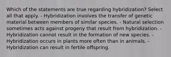 Which of the statements are true regarding hybridization? Select all that apply. - Hybridization involves the transfer of genetic material between members of similar species. - Natural selection sometimes acts against progeny that result from hybridization. - Hybridization cannot result in the formation of new species. - Hybridization occurs in plants more often than in animals. - Hybridization can result in fertile offspring.