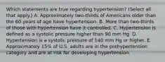 Which statements are true regarding hypertension? (Select all that apply.) A. Approximately two-thirds of Americans older than the 60 years of age have hypertension. B. More than two-thirds of those with hypertension have it controlled. C. Hypertension is defined as a systolic pressure higher than 90 mm Hg. D. Hypertension is a systolic pressure of 140 mm Hg or higher. E. Approximately 15% of U.S. adults are in the prehypertension category and are at risk for developing hypertension.