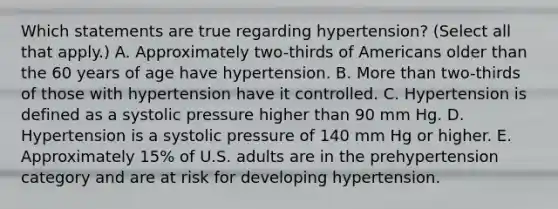 Which statements are true regarding hypertension? (Select all that apply.) A. Approximately two-thirds of Americans older than the 60 years of age have hypertension. B. More than two-thirds of those with hypertension have it controlled. C. Hypertension is defined as a systolic pressure higher than 90 mm Hg. D. Hypertension is a systolic pressure of 140 mm Hg or higher. E. Approximately 15% of U.S. adults are in the prehypertension category and are at risk for developing hypertension.