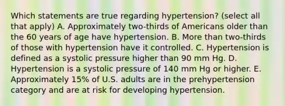 Which statements are true regarding hypertension? (select all that apply) A. Approximately two-thirds of Americans older than the 60 years of age have hypertension. B. More than two-thirds of those with hypertension have it controlled. C. Hypertension is defined as a systolic pressure higher than 90 mm Hg. D. Hypertension is a systolic pressure of 140 mm Hg or higher. E. Approximately 15% of U.S. adults are in the prehypertension category and are at risk for developing hypertension.