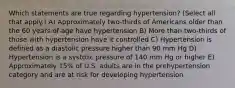 Which statements are true regarding hypertension? (Select all that apply.) A) Approximately two-thirds of Americans older than the 60 years of age have hypertension B) More than two-thirds of those with hypertension have it controlled C) Hypertension is defined as a diastolic pressure higher than 90 mm Hg D) Hypertension is a systolic pressure of 140 mm Hg or higher E) Approximately 15% of U.S. adults are in the prehypertension category and are at risk for developing hypertension