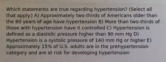 Which statements are true regarding hypertension? (Select all that apply.) A) Approximately two-thirds of Americans older than the 60 years of age have hypertension B) More than two-thirds of those with hypertension have it controlled C) Hypertension is defined as a diastolic pressure higher than 90 mm Hg D) Hypertension is a systolic pressure of 140 mm Hg or higher E) Approximately 15% of U.S. adults are in the prehypertension category and are at risk for developing hypertension